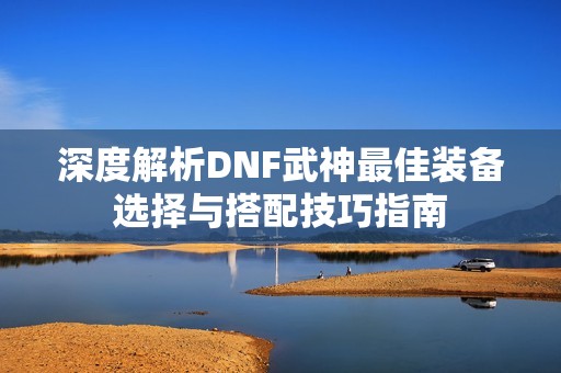 深度解析DNF武神最佳裝備選擇與搭配技巧指南