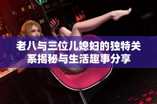 老八與三位兒媳婦的獨(dú)特關(guān)系揭秘與生活趣事分享
