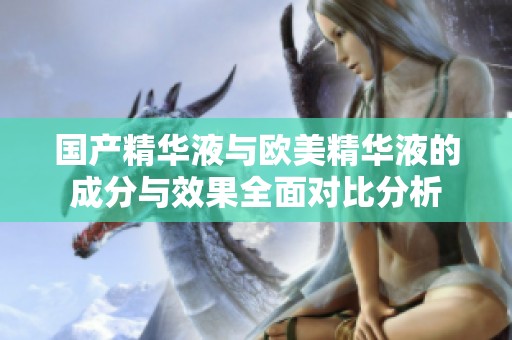 國(guó)產(chǎn)精華液與歐美精華液的成分與效果全面對(duì)比分析