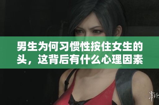 男生為何習(xí)慣性按住女生的頭，這背后有什么心理因素