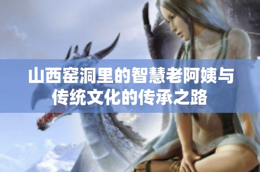 山西窯洞里的智慧老阿姨與傳統(tǒng)文化的傳承之路