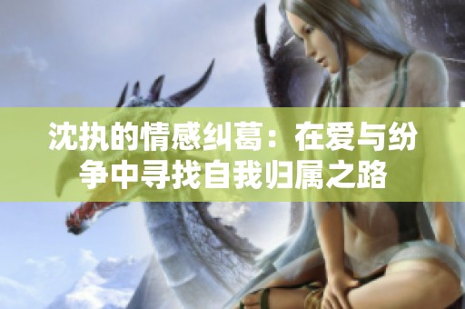沈執(zhí)的情感糾葛：在愛與紛爭中尋找自我歸屬之路