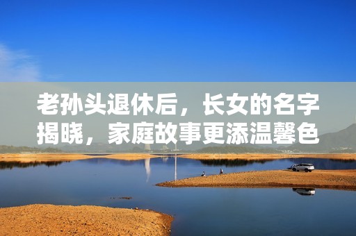 老孫頭退休后，長女的名字揭曉，家庭故事更添溫馨色彩