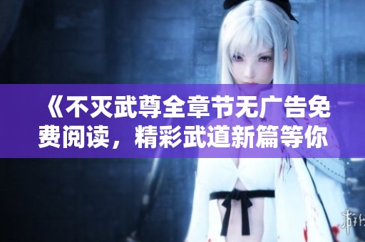 《不滅武尊全章節(jié)無(wú)廣告免費(fèi)閱讀，精彩武道新篇等你來(lái)探》