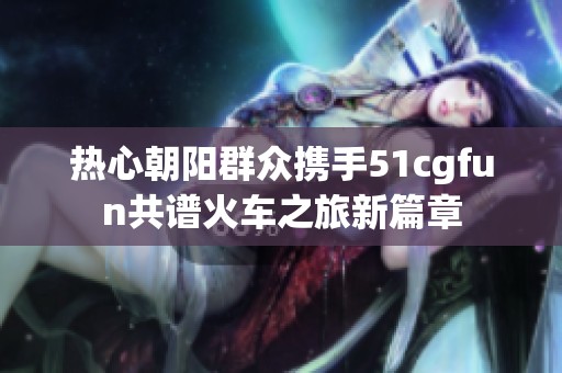 熱心朝陽(yáng)群眾攜手51cgfun共譜火車之旅新篇章