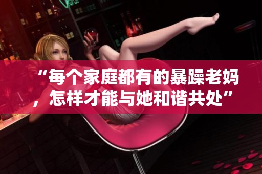 “每個家庭都有的暴躁老媽，怎樣才能與她和諧共處”