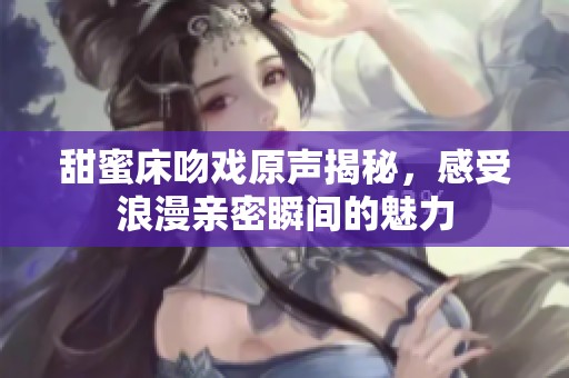 甜蜜床吻戲原聲揭秘，感受浪漫親密瞬間的魅力