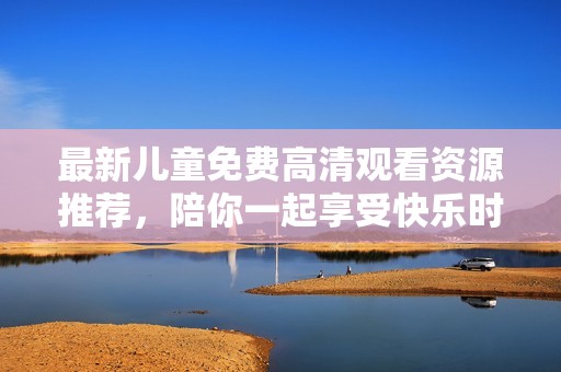 最新兒童免費高清觀看資源推薦，陪你一起享受快樂時光