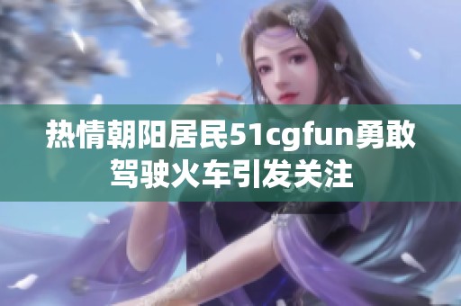 熱情朝陽(yáng)居民51cgfun勇敢駕駛火車引發(fā)關(guān)注