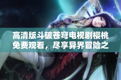 高清版斗破蒼穹電視劇櫻桃免費(fèi)觀看，盡享異界冒險(xiǎn)之旅