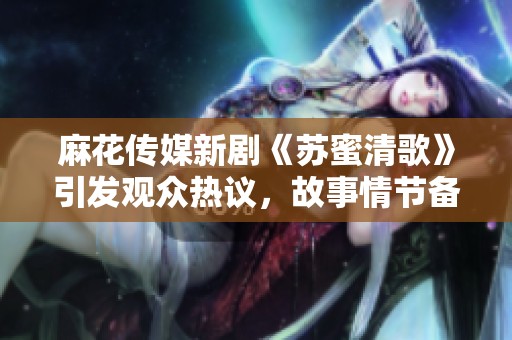 麻花傳媒新劇《蘇蜜清歌》引發(fā)觀眾熱議，故事情節(jié)備受期待