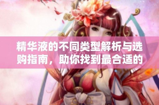 精華液的不同類型解析與選購指南，助你找到最合適的產(chǎn)品