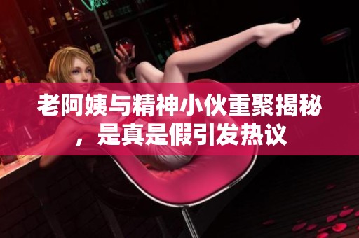 老阿姨與精神小伙重聚揭秘，是真是假引發(fā)熱議