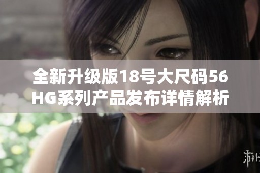 全新升級(jí)版18號(hào)大尺碼56HG系列產(chǎn)品發(fā)布詳情解析
