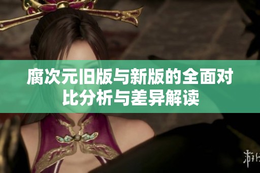 腐次元舊版與新版的全面對比分析與差異解讀