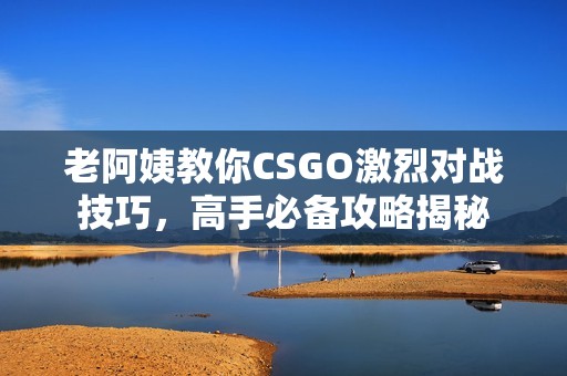 老阿姨教你CSGO激烈對戰(zhàn)技巧，高手必備攻略揭秘