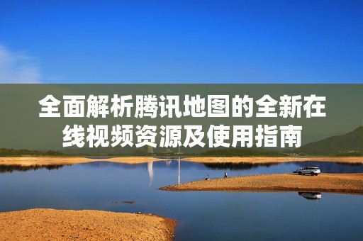 全面解析騰訊地圖的全新在線視頻資源及使用指南