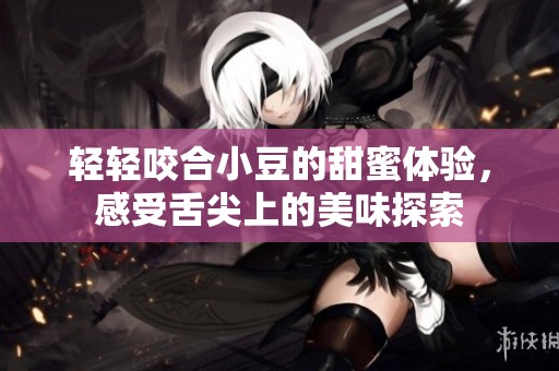 輕輕咬合小豆的甜蜜體驗，感受舌尖上的美味探索