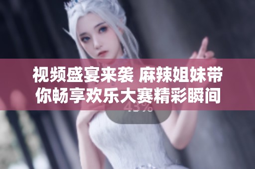 視頻盛宴來襲 麻辣姐妹帶你暢享歡樂大賽精彩瞬間
