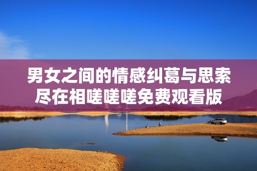 男女之間的情感糾葛與思索盡在相嗟嗟嗟免費(fèi)觀看版