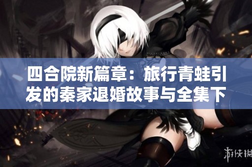 四合院新篇章：旅行青蛙引發(fā)的秦家退婚故事與全集下載分享