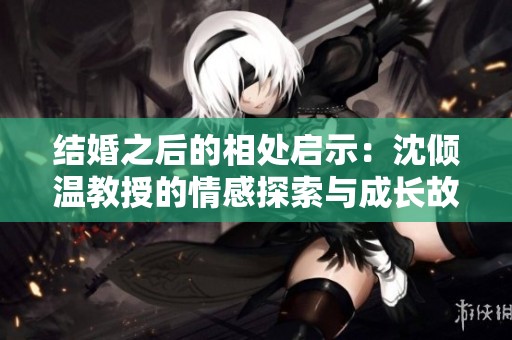 結(jié)婚之后的相處啟示：沈傾溫教授的情感探索與成長(zhǎng)故事
