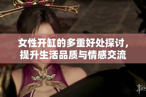 女性開缸的多重好處探討，提升生活品質(zhì)與情感交流