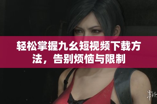 輕松掌握九幺短視頻下載方法，告別煩惱與限制