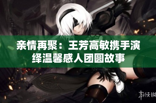 親情再聚：王芳高敏攜手演繹溫馨感人團(tuán)圓故事
