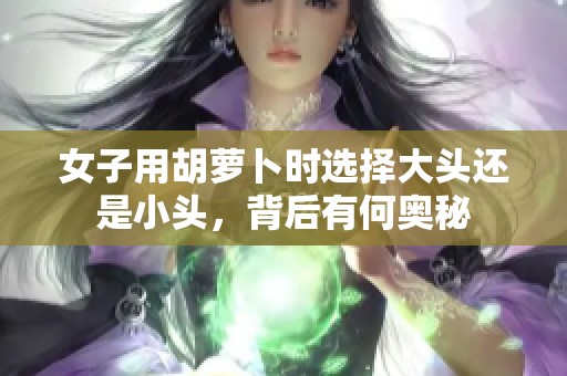 女子用胡蘿卜時(shí)選擇大頭還是小頭，背后有何奧秘