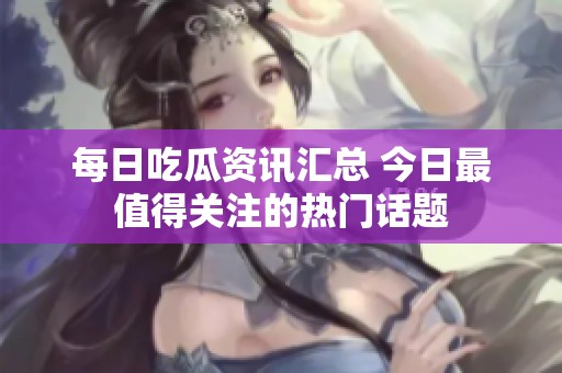 每日吃瓜資訊匯總 今日最值得關(guān)注的熱門話題