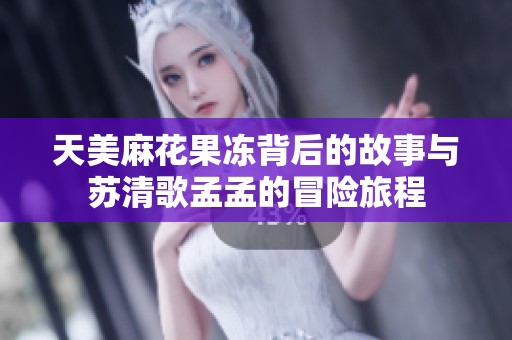 天美麻花果凍背后的故事與蘇清歌孟孟的冒險旅程