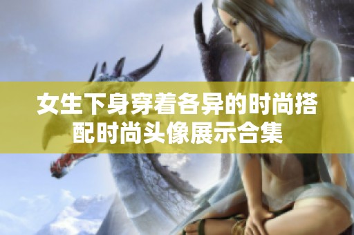 女生下身穿著各異的時尚搭配時尚頭像展示合集