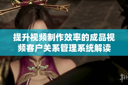 提升視頻制作效率的成品視頻客戶關(guān)系管理系統(tǒng)解讀