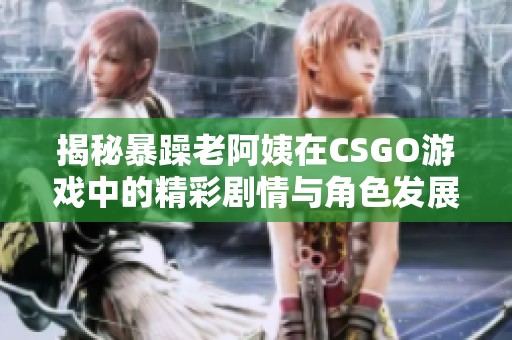 揭秘暴躁老阿姨在CSGO游戲中的精彩劇情與角色發(fā)展