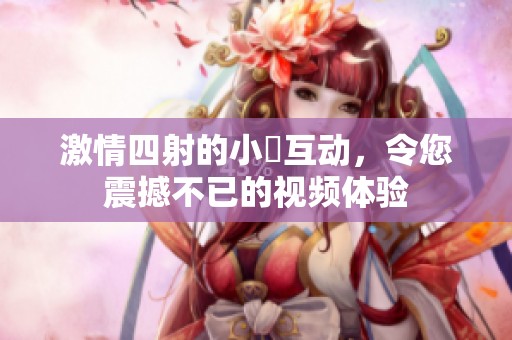 激情四射的小泬互動(dòng)，令您震撼不已的視頻體驗(yàn)