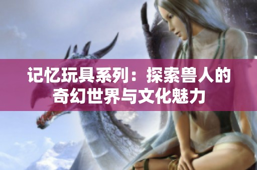 記憶玩具系列：探索獸人的奇幻世界與文化魅力