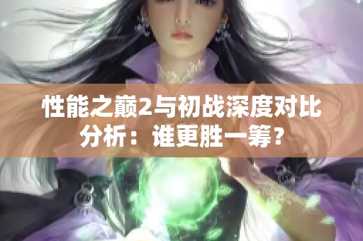 性能之巔2與初戰(zhàn)深度對(duì)比分析：誰(shuí)更勝一籌？