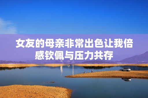 女友的母親非常出色讓我倍感欽佩與壓力共存