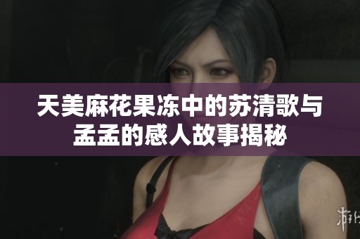 天美麻花果凍中的蘇清歌與孟孟的感人故事揭秘