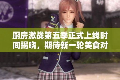 廚房激戰(zhàn)第五季正式上線時(shí)間揭曉，期待新一輪美食對(duì)決