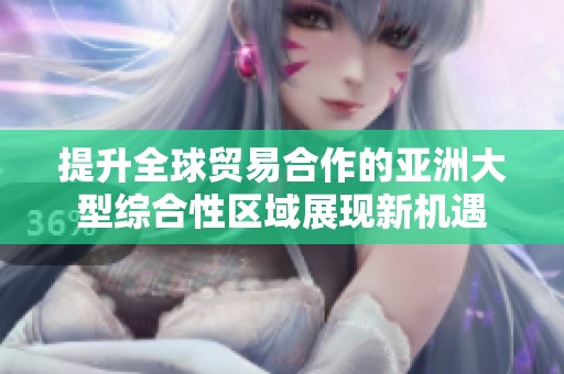 提升全球貿(mào)易合作的亞洲大型綜合性區(qū)域展現(xiàn)新機(jī)遇