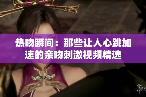熱吻瞬間：那些讓人心跳加速的親吻刺激視頻精選