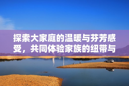 探索大家庭的溫暖與芬芳感受，共同體驗(yàn)家族的紐帶與情感