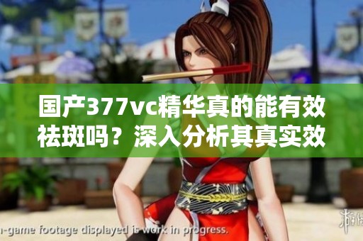 國產(chǎn)377vc精華真的能有效祛斑嗎？深入分析其真實效果