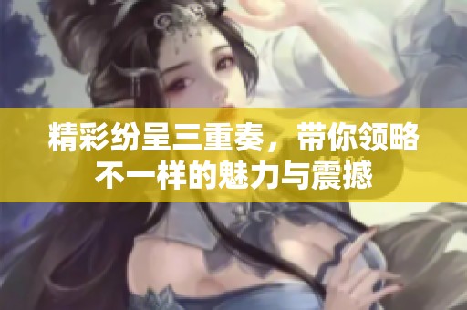 精彩紛呈三重奏，帶你領(lǐng)略不一樣的魅力與震撼