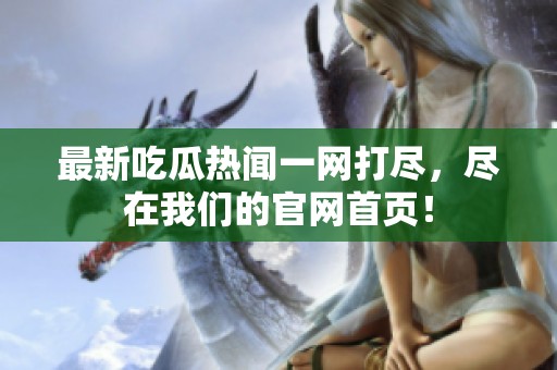 最新吃瓜熱聞一網(wǎng)打盡，盡在我們的官網(wǎng)首頁！