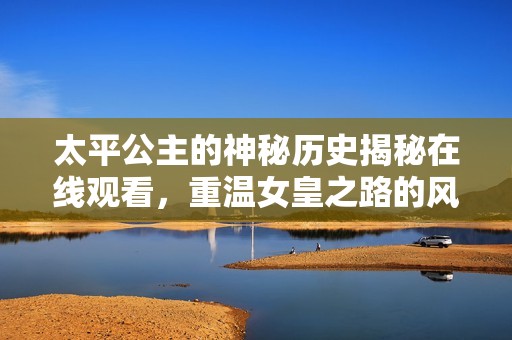 太平公主的神秘歷史揭秘在線觀看，重溫女皇之路的風(fēng)云軌跡