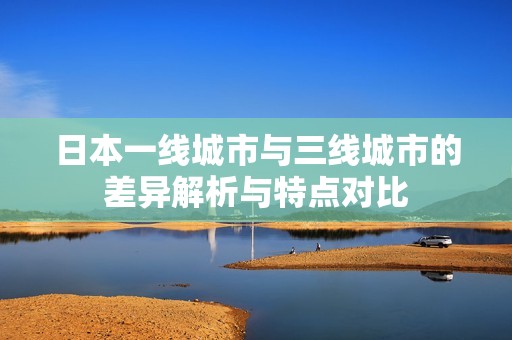 日本一線城市與三線城市的差異解析與特點(diǎn)對(duì)比