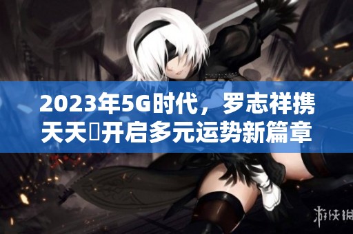 2023年5G時(shí)代，羅志祥攜天天奭開啟多元運(yùn)勢新篇章
